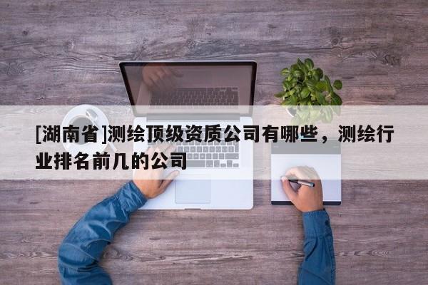 [湖南省]测绘顶级资质公司有哪些，测绘行业排名前几的公司