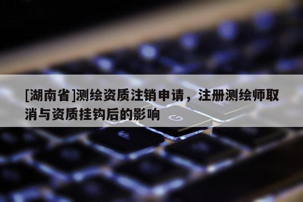 [湖南省]测绘资质注销申请，注册测绘师取消与资质挂钩后的影响