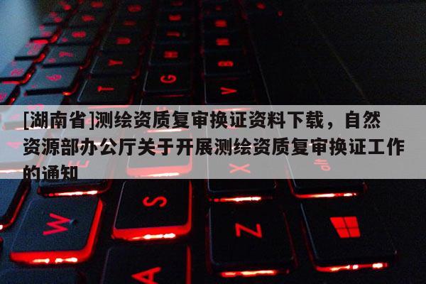 [湖南省]测绘资质复审换证资料下载，自然资源部办公厅关于开展测绘资质复审换证工作的通知