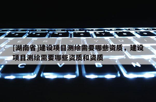 [湖南省]建设项目测绘需要哪些资质，建设项目测绘需要哪些资质和资质