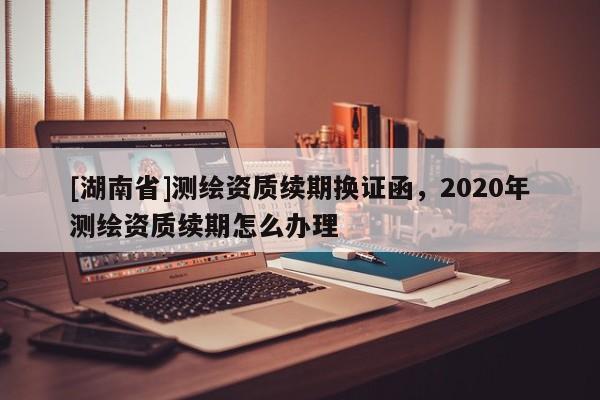 [湖南省]测绘资质续期换证函，2020年测绘资质续期怎么办理
