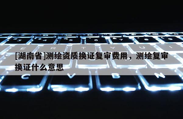 [湖南省]测绘资质换证复审费用，测绘复审换证什么意思