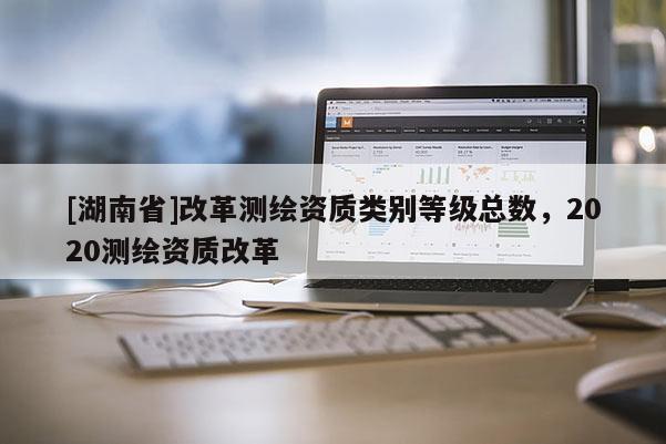 [湖南省]改革测绘资质类别等级总数，2020测绘资质改革