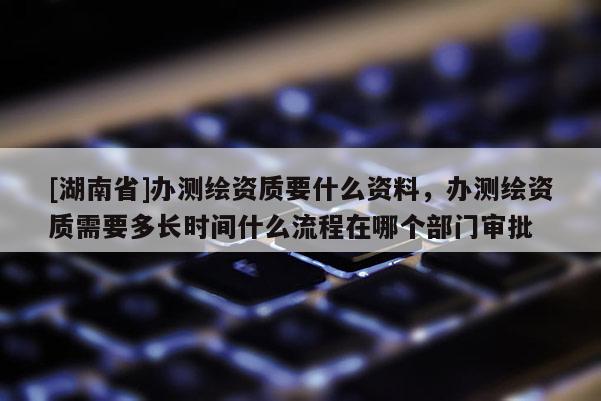 [湖南省]办测绘资质要什么资料，办测绘资质需要多长时间什么流程在哪个部门审批