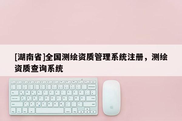 [湖南省]全国测绘资质管理系统注册，测绘资质查询系统