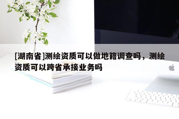 [湖南省]测绘资质可以做地籍调查吗，测绘资质可以跨省承接业务吗