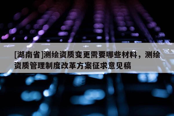 [湖南省]测绘资质变更需要哪些材料，测绘资质管理制度改革方案征求意见稿