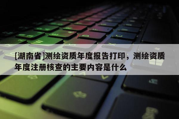 [湖南省]测绘资质年度报告打印，测绘资质年度注册核查的主要内容是什么