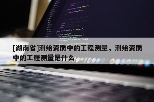 [湖南省]测绘资质中的工程测量，测绘资质中的工程测量是什么