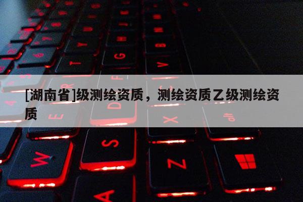 [湖南省]级测绘资质，测绘资质乙级测绘资质