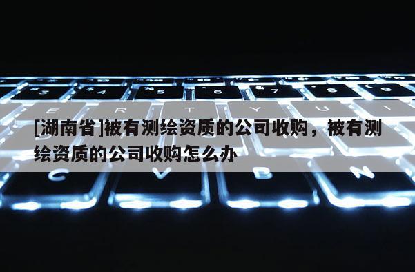 [湖南省]被有测绘资质的公司收购，被有测绘资质的公司收购怎么办