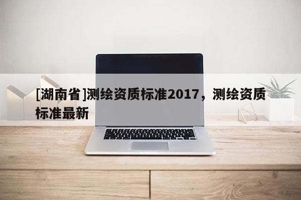 [湖南省]测绘资质标准2017，测绘资质标准最新