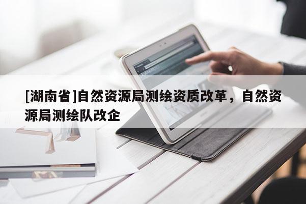 [湖南省]自然资源局测绘资质改革，自然资源局测绘队改企