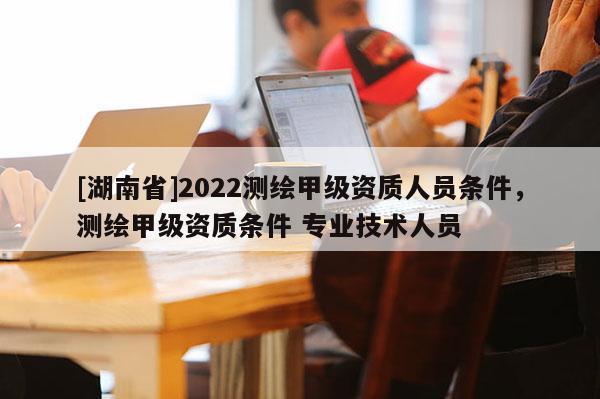 [湖南省]2022测绘甲级资质人员条件，测绘甲级资质条件 专业技术人员