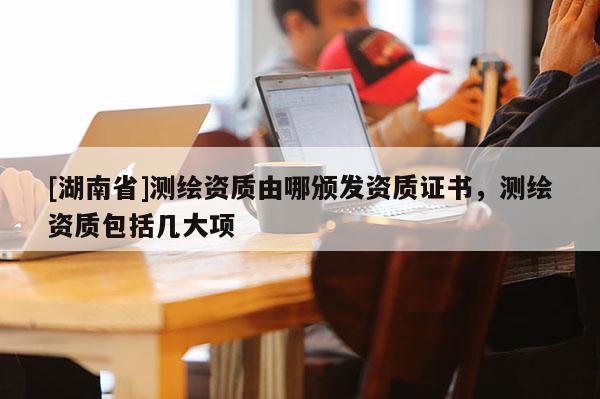 [湖南省]测绘资质由哪颁发资质证书，测绘资质包括几大项