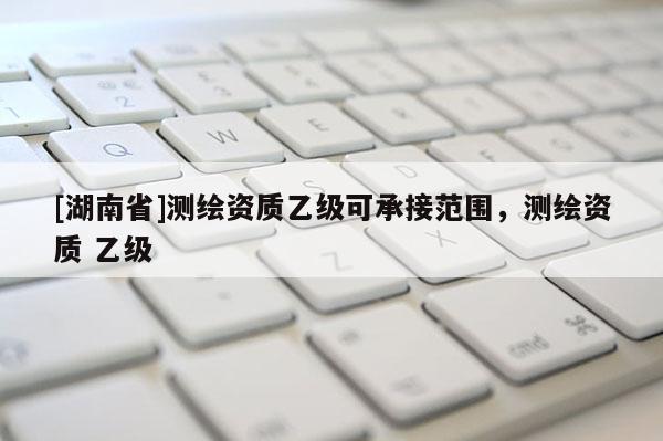 [湖南省]测绘资质乙级可承接范围，测绘资质 乙级