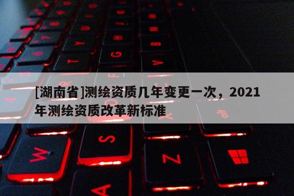 [湖南省]测绘资质几年变更一次，2021年测绘资质改革新标准