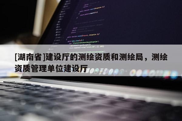 [湖南省]建设厅的测绘资质和测绘局，测绘资质管理单位建设厅