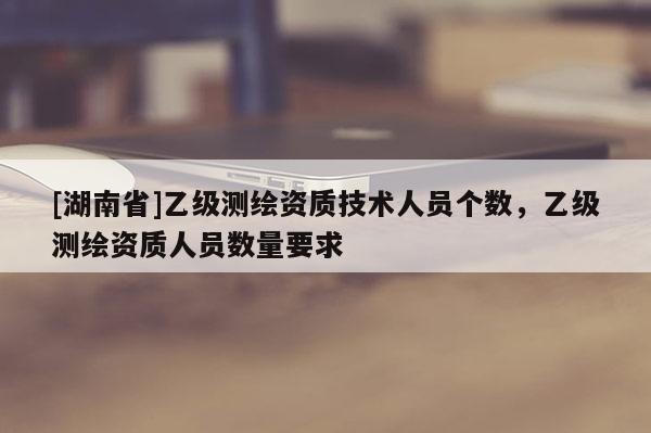 [湖南省]乙级测绘资质技术人员个数，乙级测绘资质人员数量要求