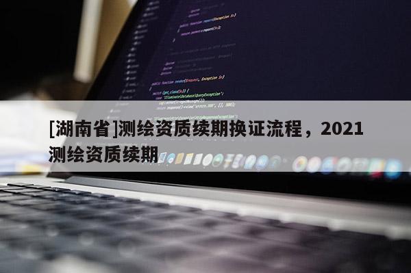 [湖南省]测绘资质续期换证流程，2021测绘资质续期