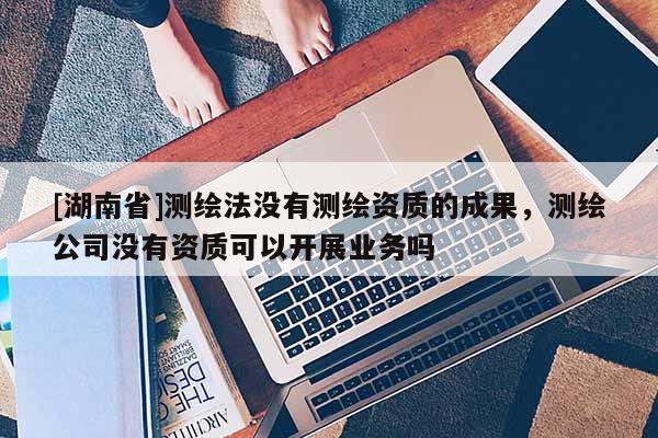 [湖南省]测绘法没有测绘资质的成果，测绘公司没有资质可以开展业务吗