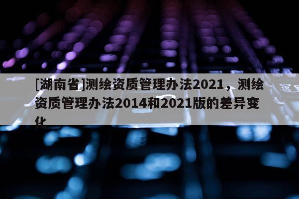 [湖南省]测绘资质管理办法2021，测绘资质管理办法2014和2021版的差异变化