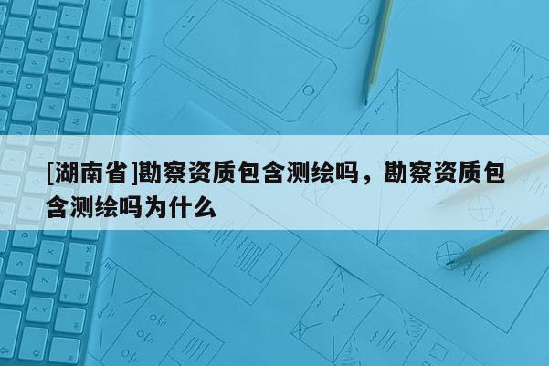 [湖南省]勘察资质包含测绘吗，勘察资质包含测绘吗为什么