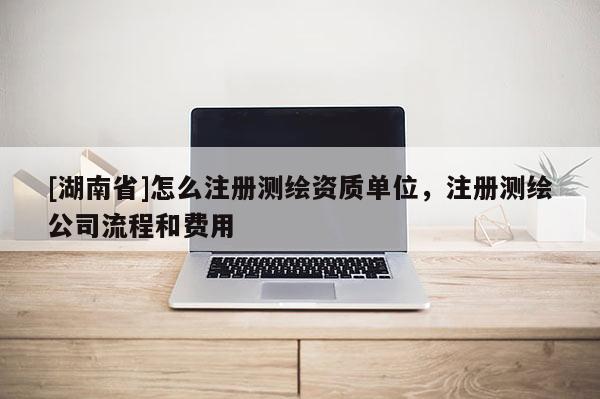 [湖南省]怎么注册测绘资质单位，注册测绘公司流程和费用