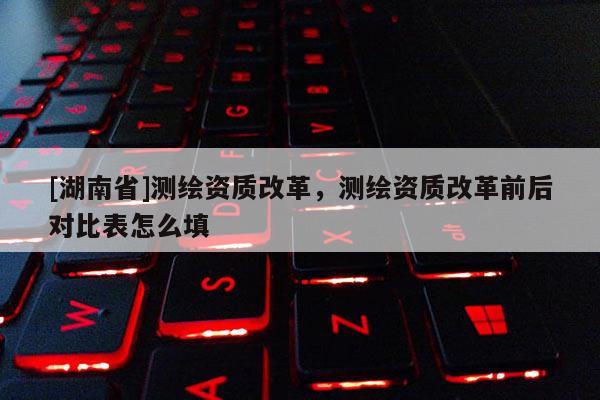 [湖南省]测绘资质改革，测绘资质改革前后对比表怎么填