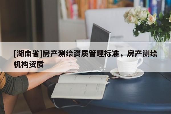 [湖南省]房产测绘资质管理标准，房产测绘机构资质