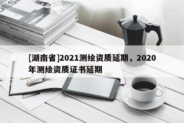 [湖南省]2021测绘资质延期，2020年测绘资质证书延期