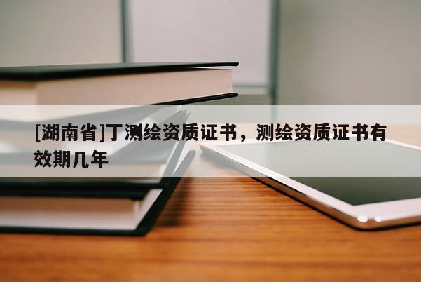 [湖南省]丁测绘资质证书，测绘资质证书有效期几年