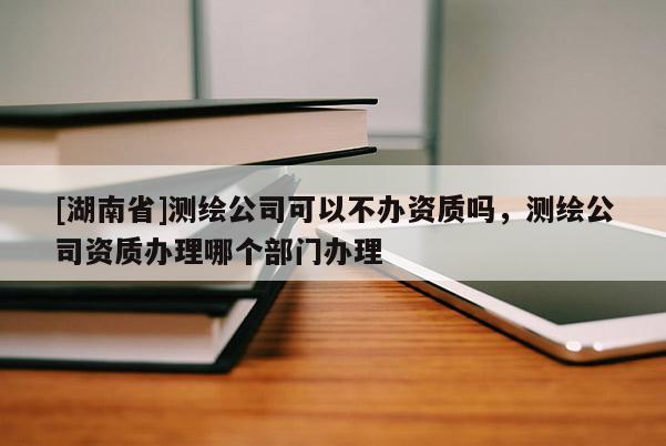 [湖南省]测绘公司可以不办资质吗，测绘公司资质办理哪个部门办理