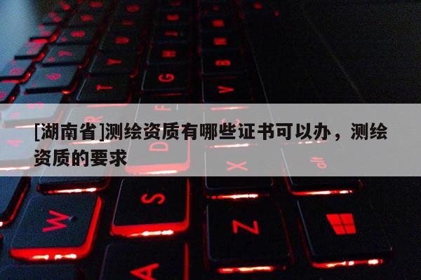 [湖南省]测绘资质有哪些证书可以办，测绘资质的要求