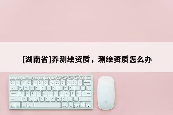 [湖南省]养测绘资质，测绘资质怎么办