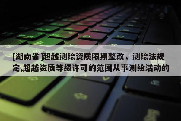 [湖南省]超越测绘资质限期整改，测绘法规定,超越资质等级许可的范围从事测绘活动的