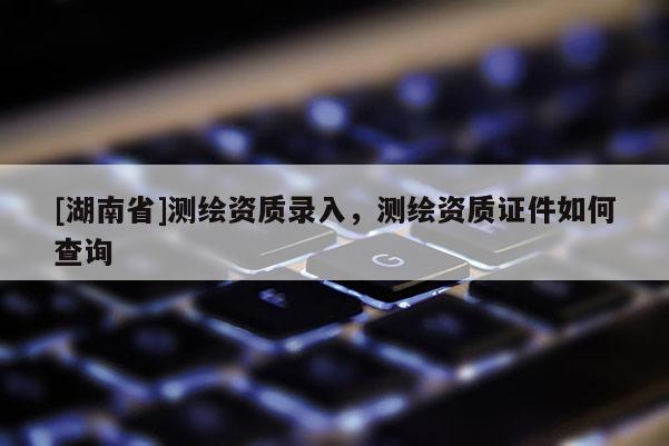 [湖南省]测绘资质录入，测绘资质证件如何查询