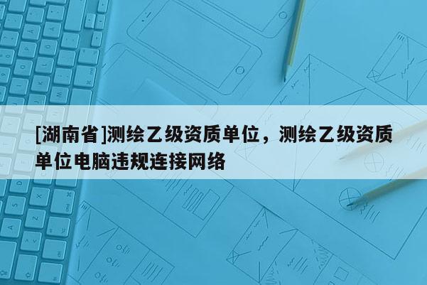 [湖南省]测绘乙级资质单位，测绘乙级资质单位电脑违规连接网络