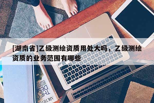 [湖南省]乙级测绘资质用处大吗，乙级测绘资质的业务范围有哪些