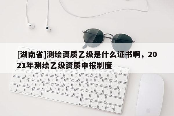 [湖南省]测绘资质乙级是什么证书啊，2021年测绘乙级资质申报制度