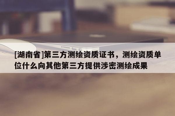 [湖南省]第三方测绘资质证书，测绘资质单位什么向其他第三方提供涉密测绘成果