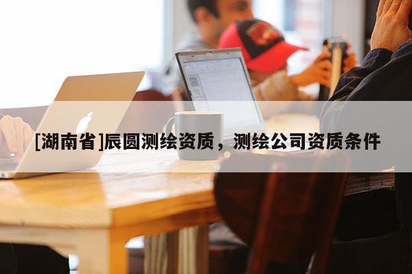 [湖南省]辰圆测绘资质，测绘公司资质条件