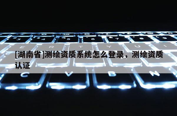 [湖南省]测绘资质系统怎么登录，测绘资质认证