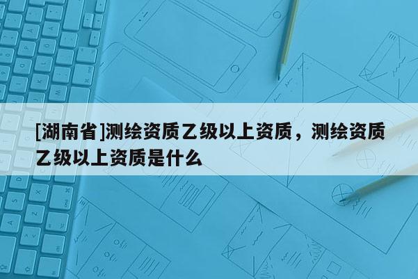 [湖南省]测绘资质乙级以上资质，测绘资质乙级以上资质是什么