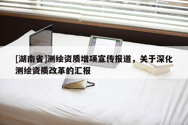 [湖南省]测绘资质增项宣传报道，关于深化测绘资质改革的汇报