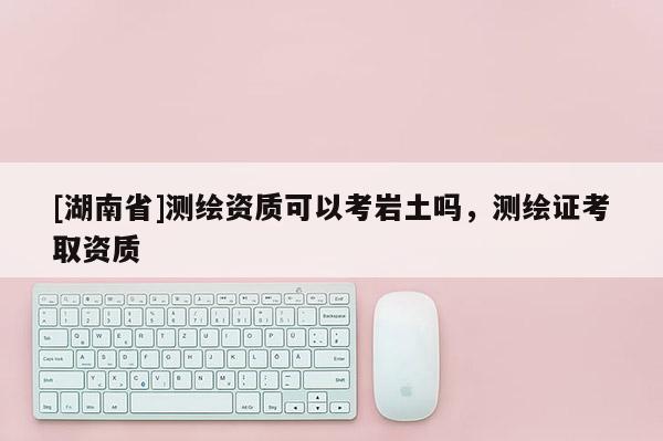 [湖南省]测绘资质可以考岩土吗，测绘证考取资质