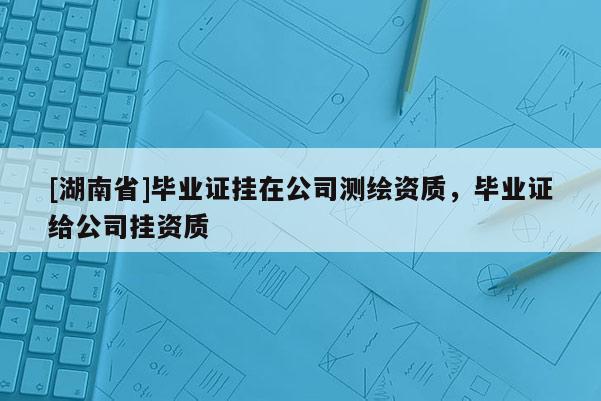 [湖南省]毕业证挂在公司测绘资质，毕业证给公司挂资质