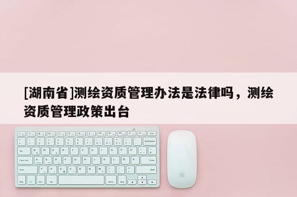 [湖南省]测绘资质管理办法是法律吗，测绘资质管理政策出台