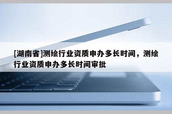 [湖南省]测绘行业资质申办多长时间，测绘行业资质申办多长时间审批