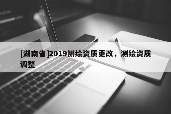 [湖南省]2019测绘资质更改，测绘资质调整